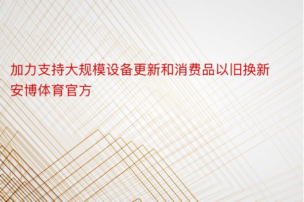 加力支持大规模设备更新和消费品以旧换新安博体育官方