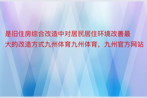 是旧住房综合改造中对居民居住环境改善最大的改造方式九州体育九州体育，九州官方网站