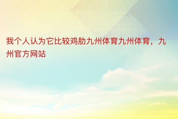 我个人认为它比较鸡肋九州体育九州体育，九州官方网站