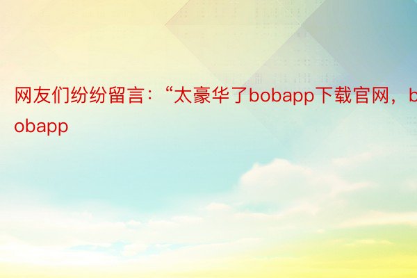 网友们纷纷留言：“太豪华了bobapp下载官网，bobapp