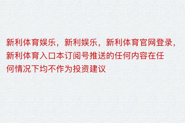 新利体育娱乐，新利娱乐，新利体育官网登录，新利体育入口本订阅号推送的任何内容在任何情况下均不作为投资建议